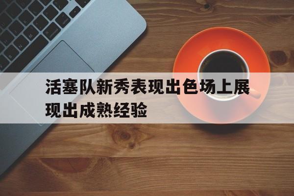 活塞队新秀表现出色场上展现出成熟经验的简单介绍