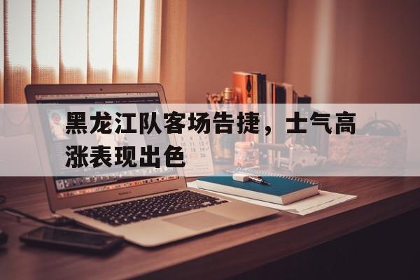 黑龙江队客场告捷，士气高涨表现出色的简单介绍