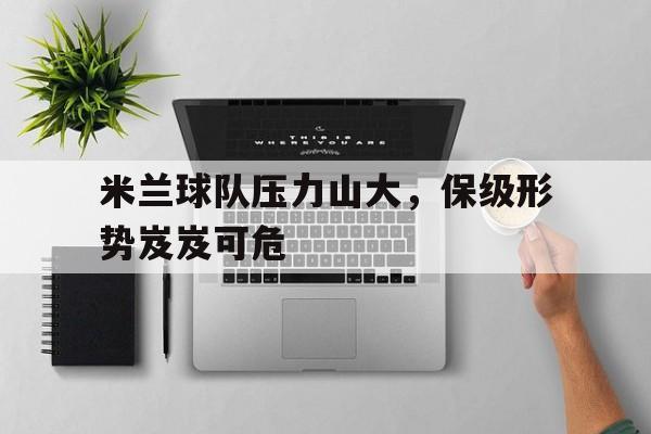 米兰球队压力山大，保级形势岌岌可危的简单介绍