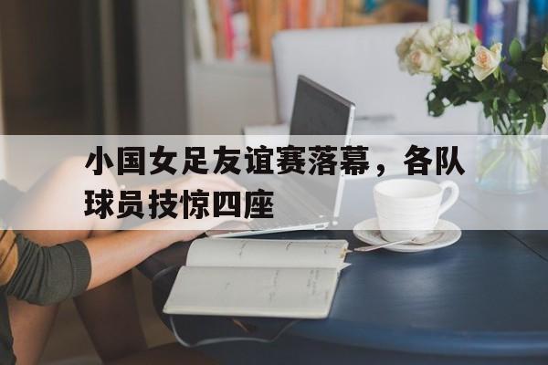 小国女足友谊赛落幕，各队球员技惊四座的简单介绍