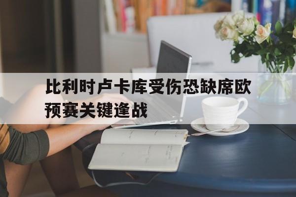 关于比利时卢卡库受伤恐缺席欧预赛关键逢战的信息 关于比利时卢卡库受伤恐缺席欧预赛关键逢战的信息