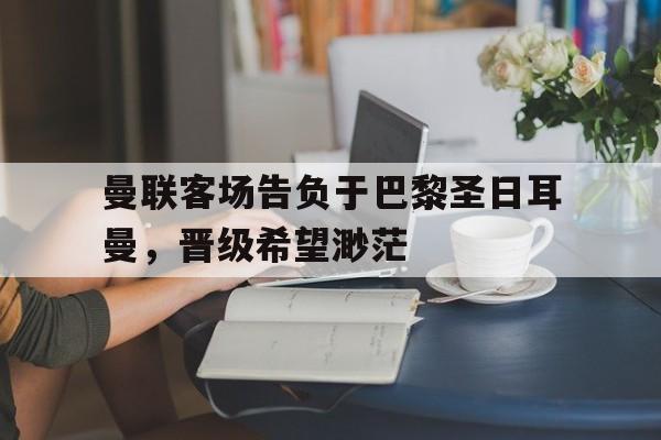 曼联客场告负于巴黎圣日耳曼，晋级希望渺茫的简单介绍