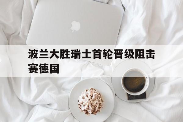 波兰大胜瑞士首轮晋级阻击赛德国的简单介绍
