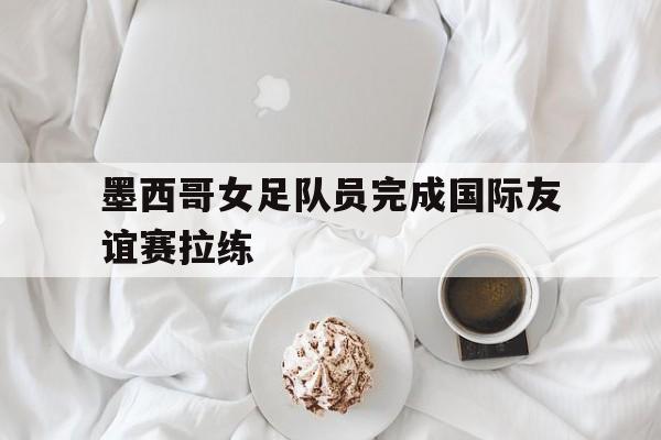 墨西哥女足队员完成国际友谊赛拉练